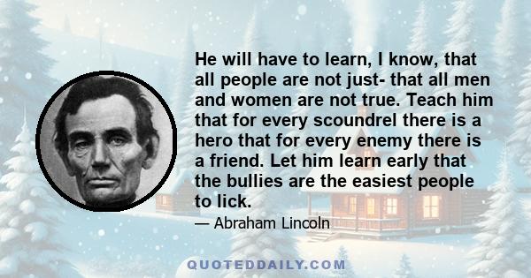 He will have to learn, I know, that all people are not just- that all men and women are not true. Teach him that for every scoundrel there is a hero that for every enemy there is a friend. Let him learn early that the