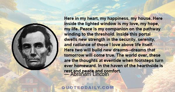 Here in my heart, my happiness, my house. Here inside the lighted window is my love, my hope, my life. Peace is my companion on the pathway winding to the threshold. Inside this portal dwells new strength in the