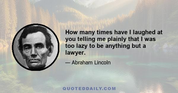 How many times have I laughed at you telling me plainly that I was too lazy to be anything but a lawyer.