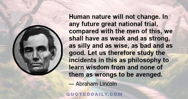 Human nature will not change. In any future great national trial, compared with the men of this, we shall have as weak and as strong, as silly and as wise, as bad and as good. Let us therefore study the incidents in