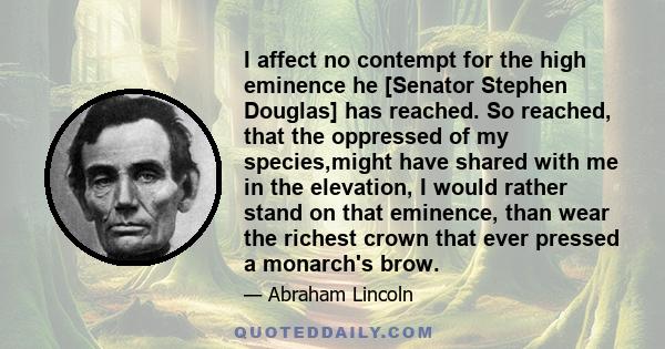 I affect no contempt for the high eminence he [Senator Stephen Douglas] has reached. So reached, that the oppressed of my species,might have shared with me in the elevation, I would rather stand on that eminence, than