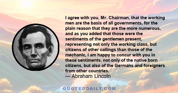 I agree with you, Mr. Chairman, that the working men are the basis of all governments, for the plain reason that they are the more numerous, and as you added that those were the sentiments of the gentlemen present,