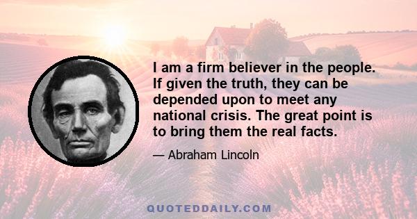 I am a firm believer in the people. If given the truth, they can be depended upon to meet any national crisis. The great point is to bring them the real facts.