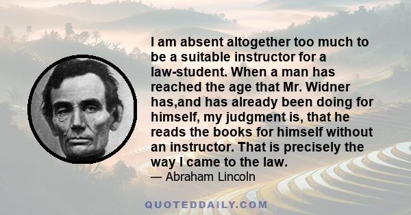 I am absent altogether too much to be a suitable instructor for a law-student. When a man has reached the age that Mr. Widner has,and has already been doing for himself, my judgment is, that he reads the books for