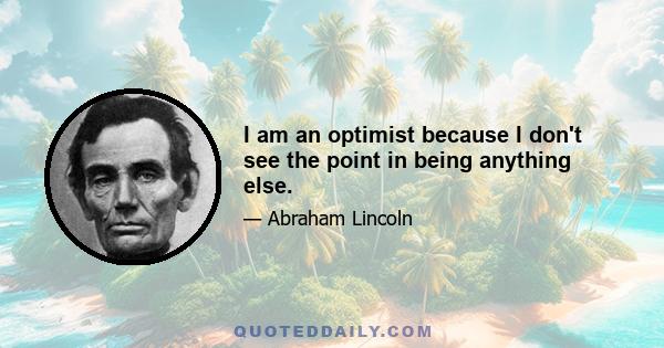 I am an optimist because I don't see the point in being anything else.