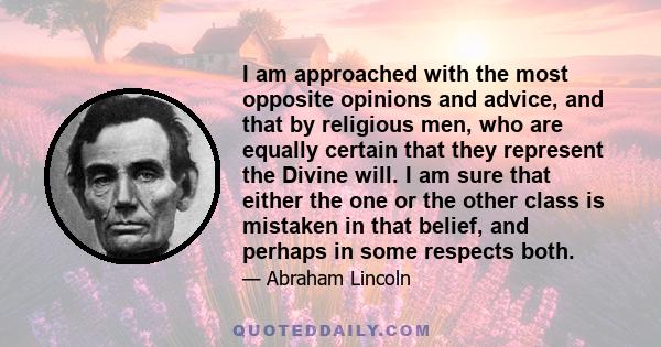 I am approached with the most opposite opinions and advice, and that by religious men, who are equally certain that they represent the Divine will. I am sure that either the one or the other class is mistaken in that