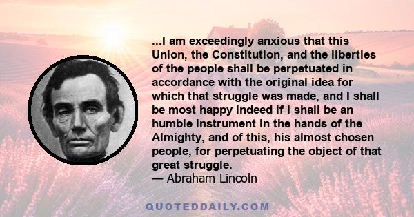 ...I am exceedingly anxious that this Union, the Constitution, and the liberties of the people shall be perpetuated in accordance with the original idea for which that struggle was made, and I shall be most happy indeed 