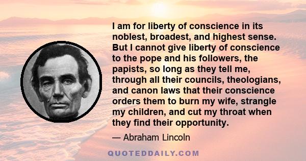 I am for liberty of conscience in its noblest, broadest, and highest sense. But I cannot give liberty of conscience to the pope and his followers, the papists, so long as they tell me, through all their councils,