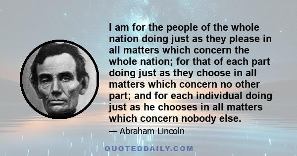 I am for the people of the whole nation doing just as they please in all matters which concern the whole nation; for that of each part doing just as they choose in all matters which concern no other part; and for each