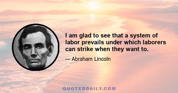 I am glad to see that a system of labor prevails under which laborers can strike when they want to.