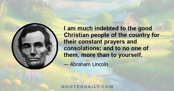 I am much indebted to the good Christian people of the country for their constant prayers and consolations; and to no one of them, more than to yourself.