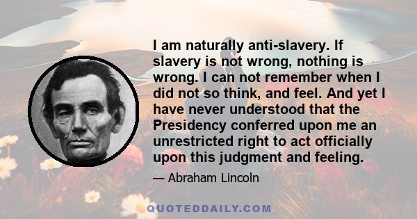 I am naturally anti-slavery. If slavery is not wrong, nothing is wrong. I can not remember when I did not so think, and feel. And yet I have never understood that the Presidency conferred upon me an unrestricted right