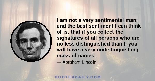 I am not a very sentimental man; and the best sentiment I can think of is, that if you collect the signatures of all persons who are no less distinguished than I, you will have a very undistinguishing mass of names.