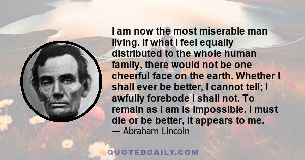 I am now the most miserable man living. If what I feel equally distributed to the whole human family, there would not be one cheerful face on the earth. Whether I shall ever be better, I cannot tell; I awfully forebode