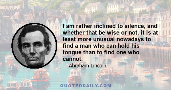 I am rather inclined to silence, and whether that be wise or not, it is at least more unusual nowadays to find a man who can hold his tongue than to find one who cannot.