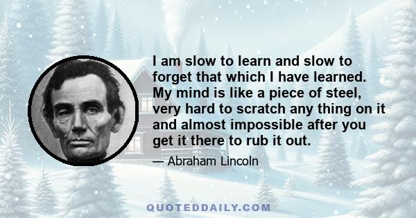 I am slow to learn and slow to forget that which I have learned. My mind is like a piece of steel, very hard to scratch any thing on it and almost impossible after you get it there to rub it out.