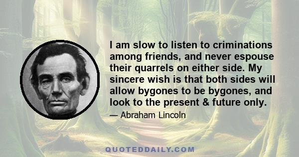 I am slow to listen to criminations among friends, and never espouse their quarrels on either side. My sincere wish is that both sides will allow bygones to be bygones, and look to the present & future only.