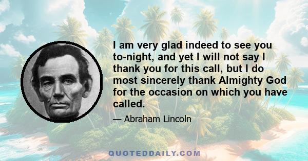 I am very glad indeed to see you to-night, and yet I will not say I thank you for this call, but I do most sincerely thank Almighty God for the occasion on which you have called.