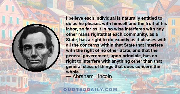 I believe each individual is naturally entitled to do as he pleases with himself and the fruit of his labor, so far as it in no wise interferes with any other mans rightsthat each community, as a State, has a right to