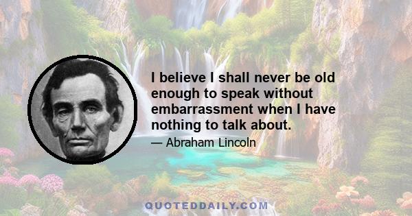 I believe I shall never be old enough to speak without embarrassment when I have nothing to talk about.