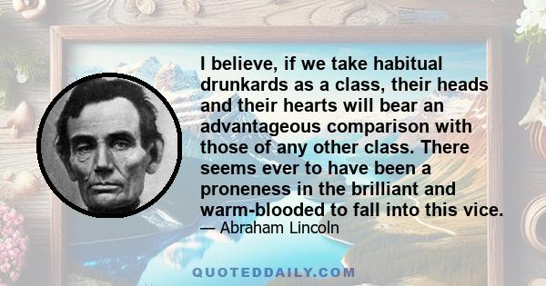 I believe, if we take habitual drunkards as a class, their heads and their hearts will bear an advantageous comparison with those of any other class. There seems ever to have been a proneness in the brilliant and