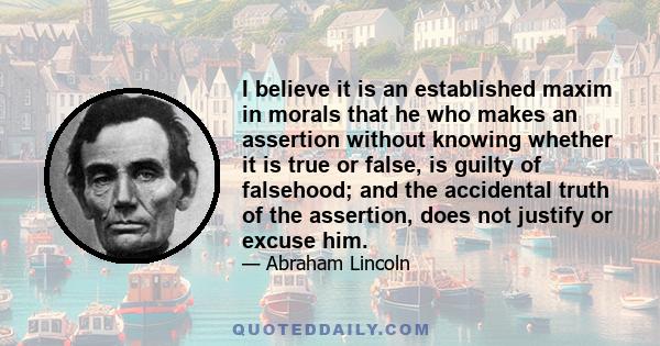 I believe it is an established maxim in morals that he who makes an assertion without knowing whether it is true or false, is guilty of falsehood; and the accidental truth of the assertion, does not justify or excuse