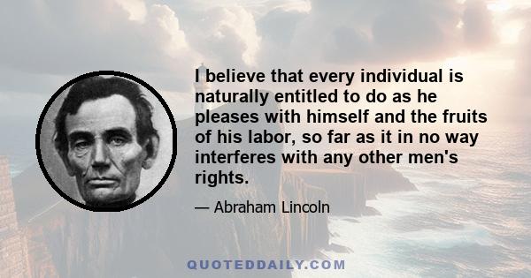 I believe that every individual is naturally entitled to do as he pleases with himself and the fruits of his labor, so far as it in no way interferes with any other men's rights.