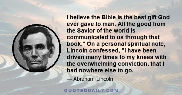 I believe the Bible is the best gift God ever gave to man. All the good from the Savior of the world is communicated to us through that book. On a personal spiritual note, Lincoln confessed, I have been driven many