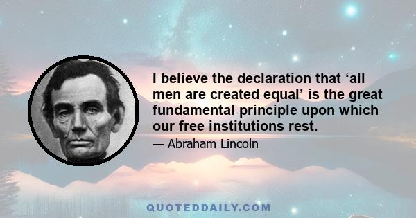 I believe the declaration that ‘all men are created equal’ is the great fundamental principle upon which our free institutions rest.