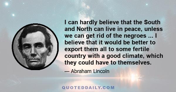 I can hardly believe that the South and North can live in peace, unless we can get rid of the negroes ... I believe that it would be better to export them all to some fertile country with a good climate, which they