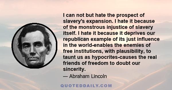 I can not but hate the prospect of slavery's expansion. I hate it because of the monstrous injustice of slavery itself. I hate it because it deprives our republican example of its just influence in the world-enables the 