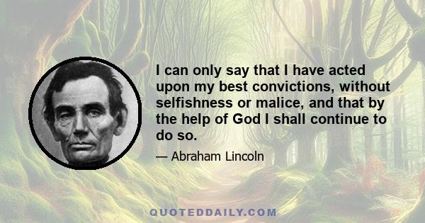 I can only say that I have acted upon my best convictions, without selfishness or malice, and that by the help of God I shall continue to do so.