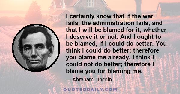 I certainly know that if the war fails, the administration fails, and that I will be blamed for it, whether I deserve it or not. And I ought to be blamed, if I could do better. You think I could do better; therefore you 