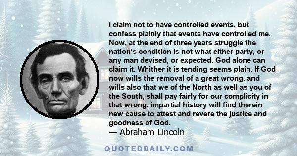 I claim not to have controlled events, but confess plainly that events have controlled me. Now, at the end of three years struggle the nation's condition is not what either party, or any man devised, or expected. God