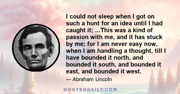 I could not sleep when I got on such a hunt for an idea until I had caught it; ...This was a kind of passion with me, and it has stuck by me; for I am never easy now, when I am handling a thought, till I have bounded it 