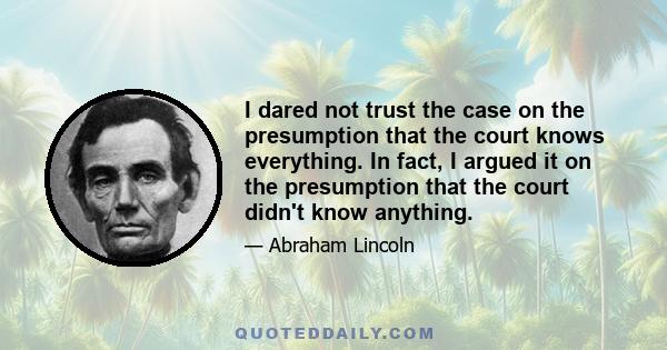 I dared not trust the case on the presumption that the court knows everything. In fact, I argued it on the presumption that the court didn't know anything.