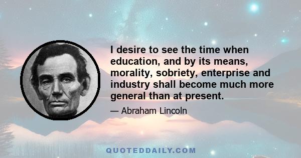 I desire to see the time when education, and by its means, morality, sobriety, enterprise and industry shall become much more general than at present.