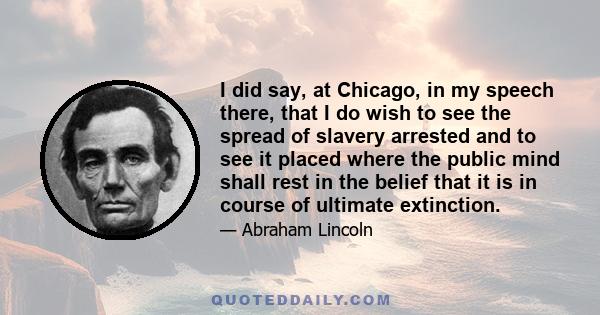 I did say, at Chicago, in my speech there, that I do wish to see the spread of slavery arrested and to see it placed where the public mind shall rest in the belief that it is in course of ultimate extinction.