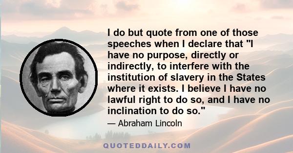 I do but quote from one of those speeches when I declare that I have no purpose, directly or indirectly, to interfere with the institution of slavery in the States where it exists. I believe I have no lawful right to do 