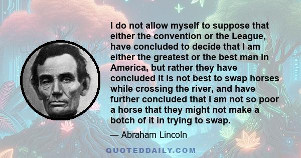 I do not allow myself to suppose that either the convention or the League, have concluded to decide that I am either the greatest or the best man in America, but rather they have concluded it is not best to swap horses