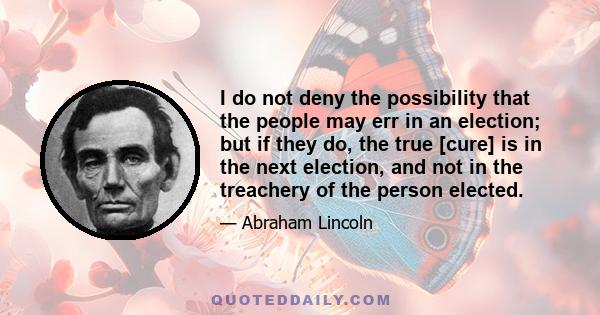 I do not deny the possibility that the people may err in an election; but if they do, the true [cure] is in the next election, and not in the treachery of the person elected.