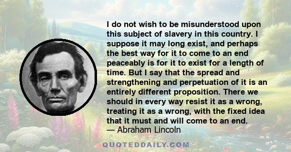 I do not wish to be misunderstood upon this subject of slavery in this country. I suppose it may long exist, and perhaps the best way for it to come to an end peaceably is for it to exist for a length of time. But I say 