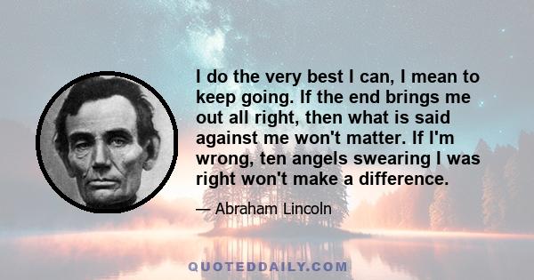 I do the very best I can, I mean to keep going. If the end brings me out all right, then what is said against me won't matter. If I'm wrong, ten angels swearing I was right won't make a difference.