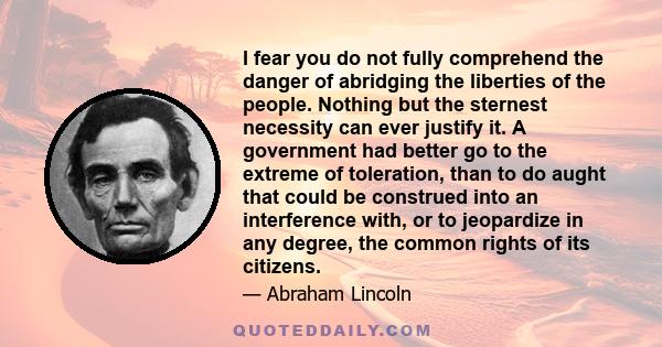 I fear you do not fully comprehend the danger of abridging the liberties of the people. Nothing but the sternest necessity can ever justify it. A government had better go to the extreme of toleration, than to do aught