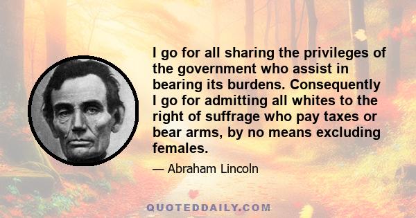 I go for all sharing the privileges of the government who assist in bearing its burdens. Consequently I go for admitting all whites to the right of suffrage who pay taxes or bear arms, by no means excluding females.