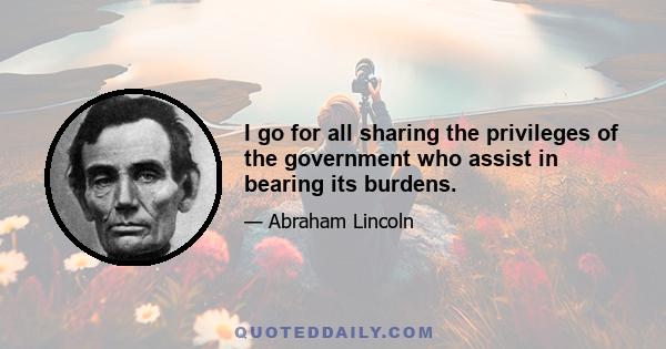 I go for all sharing the privileges of the government who assist in bearing its burdens.