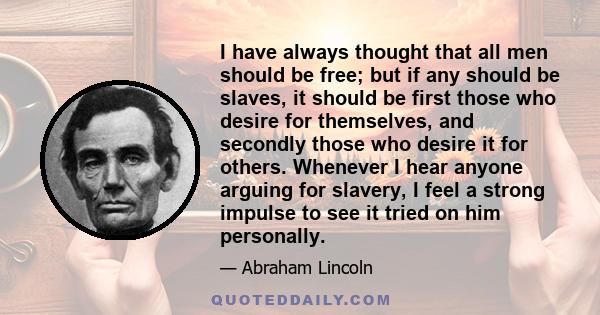 I have always thought that all men should be free; but if any should be slaves, it should be first those who desire for themselves, and secondly those who desire it for others. Whenever I hear anyone arguing for