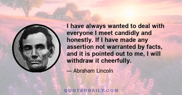 I have always wanted to deal with everyone I meet candidly and honestly. If I have made any assertion not warranted by facts, and it is pointed out to me, I will withdraw it cheerfully.