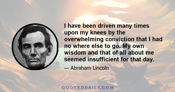 I have been driven many times upon my knees by the overwhelming conviction that I had no where else to go. My own wisdom and that of all about me seemed insufficient for that day.