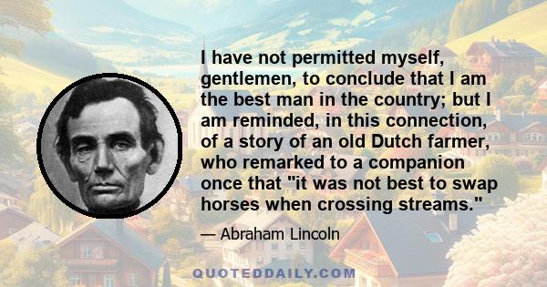 I have not permitted myself, gentlemen, to conclude that I am the best man in the country; but I am reminded, in this connection, of a story of an old Dutch farmer, who remarked to a companion once that it was not best